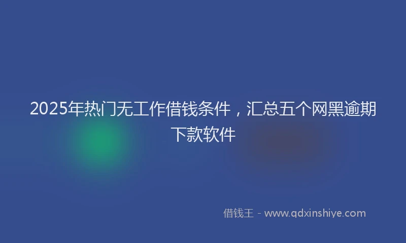 2025年热门无工作借钱条件，汇总五个网黑逾期下款软件