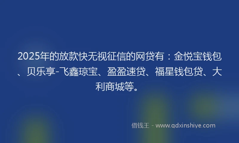2025年的放款快无视征信的网贷有：金悦宝钱包、贝乐享-飞鑫琼宝、盈盈速贷、福星钱包贷、大利商城等。