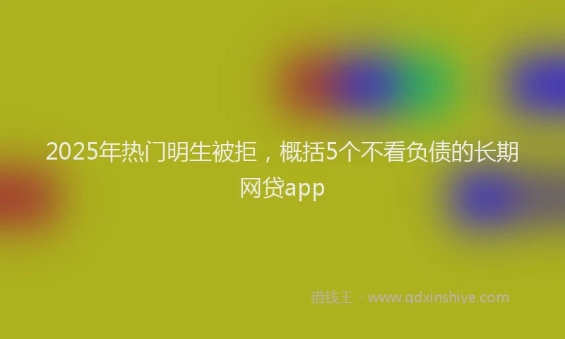 2025年热门明生被拒，概括5个不看负债的长期网贷app
