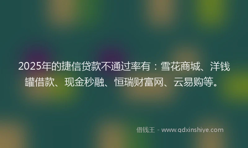 2025年的捷信贷款不通过率有：雪花商城、洋钱罐借款、现金秒融、恒瑞财富网、云易购等。