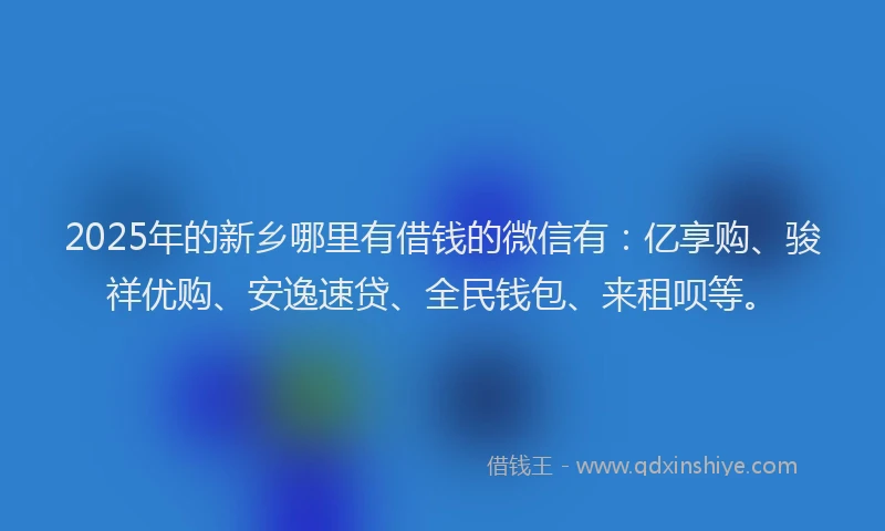 2025年的新乡哪里有借钱的微信有：亿享购、骏祥优购、安逸速贷、全民钱包、来租呗等。