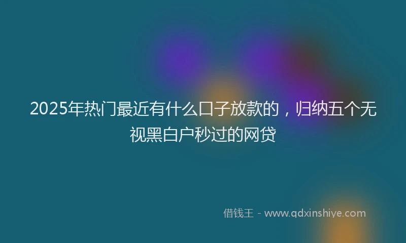 2025年热门最近有什么口子放款的，归纳五个无视黑白户秒过的网贷