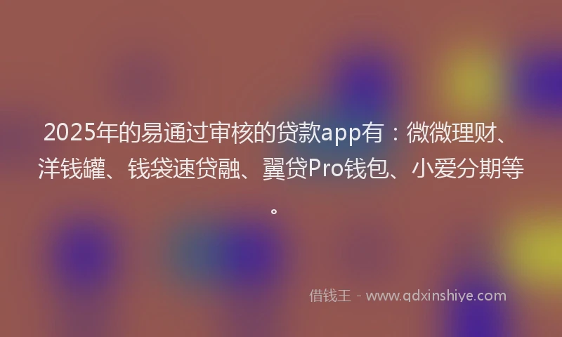 2025年的易通过审核的贷款app有：微微理财、洋钱罐、钱袋速贷融、翼贷Pro钱包、小爱分期等。