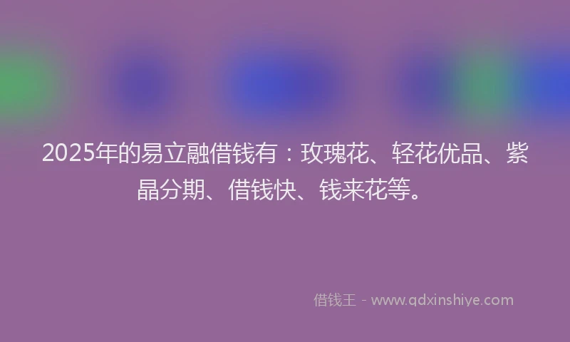2025年的易立融借钱有：玫瑰花、轻花优品、紫晶分期、借钱快、钱来花等。