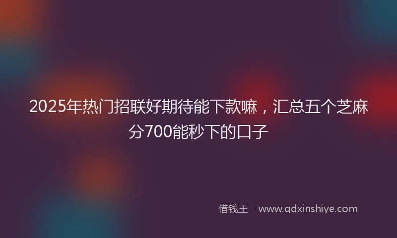 2025年热门招联好期待能下款嘛，汇总五个芝麻分700能秒下的口子