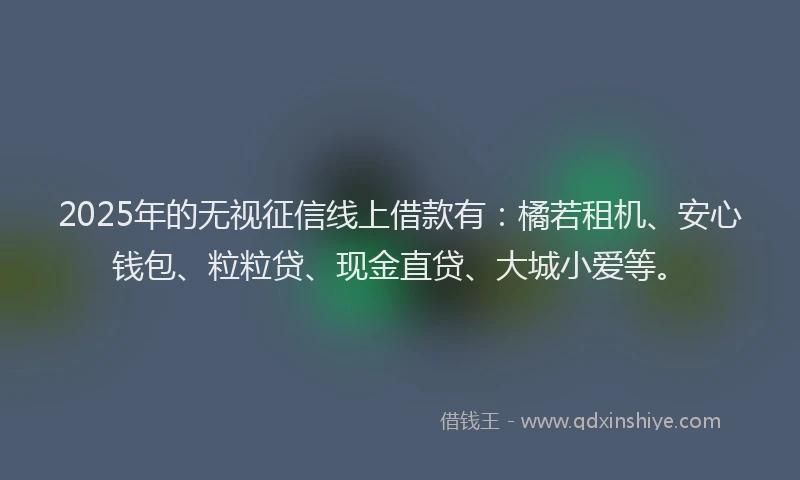 2025年的无视征信线上借款有：橘若租机、安心钱包、粒粒贷、现金直贷、大城小爱等。