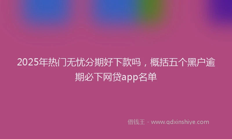 2025年热门无忧分期好下款吗，概括五个黑户逾期必下网贷app名单