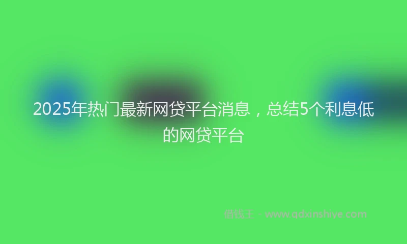 2025年热门最新网贷平台消息，总结5个利息低的网贷平台