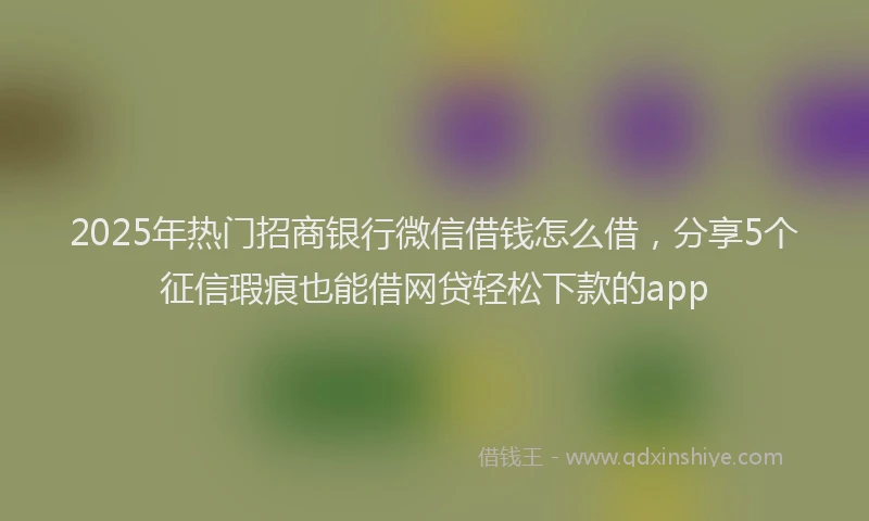 2025年热门招商银行微信借钱怎么借，分享5个征信瑕疵也能借网贷轻松下款的app
