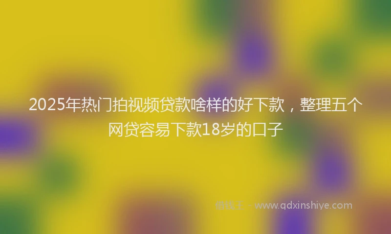 2025年热门拍视频贷款啥样的好下款，整理五个网贷容易下款18岁的口子