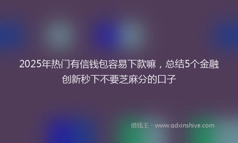 2025年热门有信钱包容易下款嘛，总结5个金融创新秒下不要芝麻分的口子