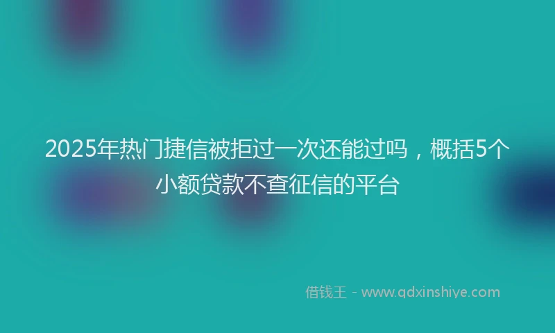 2025年热门捷信被拒过一次还能过吗，概括5个小额贷款不查征信的平台