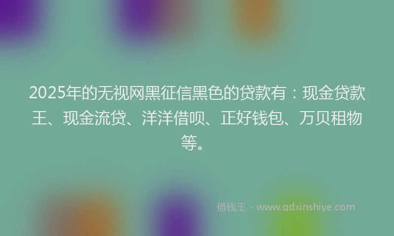 2025年的无视网黑征信黑色的贷款有：现金贷款王、现金流贷、洋洋借呗、正好钱包、万贝租物等。