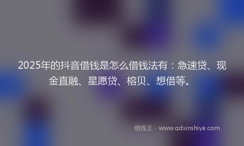 2025年的抖音借钱是怎么借钱法有：急速贷、现金直融、星愿贷、榕贝、想借等。
