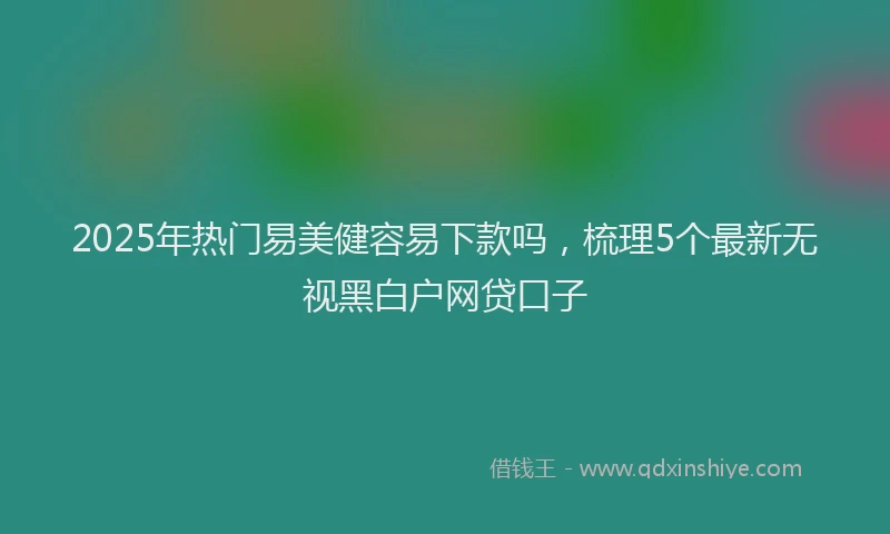 2025年热门易美健容易下款吗，梳理5个最新无视黑白户网贷口子