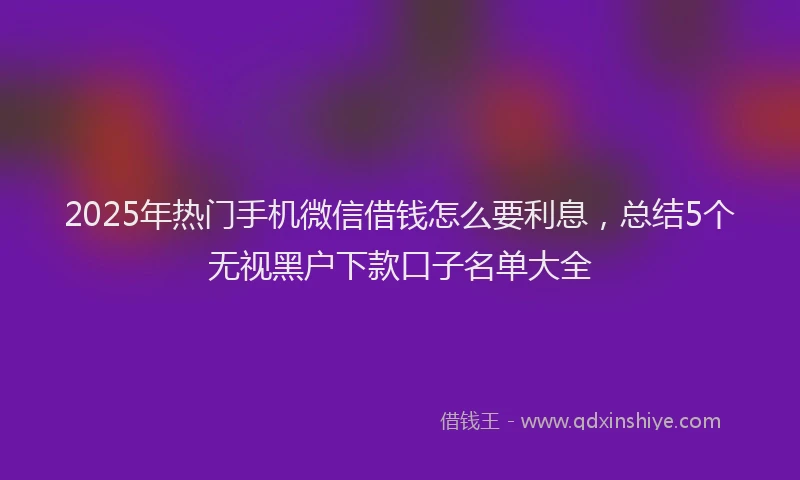 2025年热门手机微信借钱怎么要利息，总结5个无视黑户下款口子名单大全