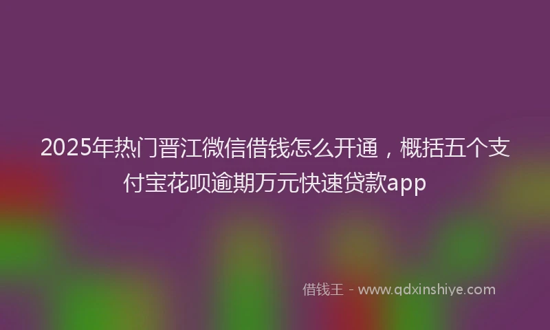 2025年热门晋江微信借钱怎么开通，概括五个支付宝花呗逾期万元快速贷款app