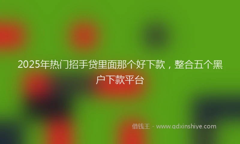 2025年热门招手贷里面那个好下款，整合五个黑户下款平台