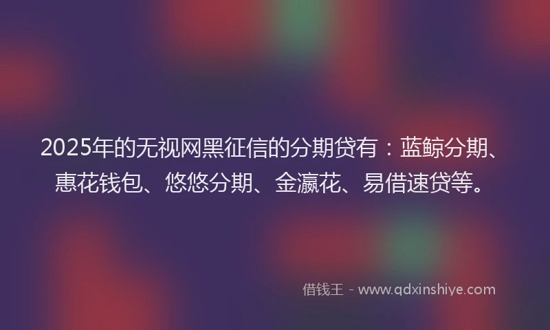2025年的无视网黑征信的分期贷有：蓝鲸分期、惠花钱包、悠悠分期、金瀛花、易借速贷等。