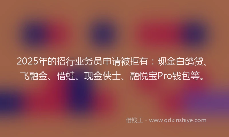2025年的招行业务员申请被拒有：现金白鸽贷、飞融金、借蛙、现金侠士、融悦宝Pro钱包等。