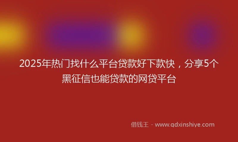 2025年热门找什么平台贷款好下款快，分享5个黑征信也能贷款的网贷平台