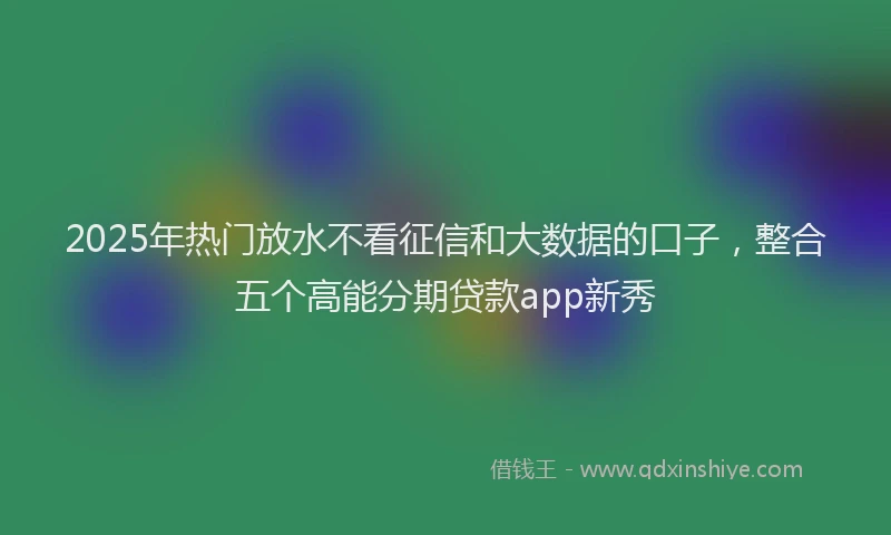 2025年热门放水不看征信和大数据的口子，整合五个高能分期贷款app新秀