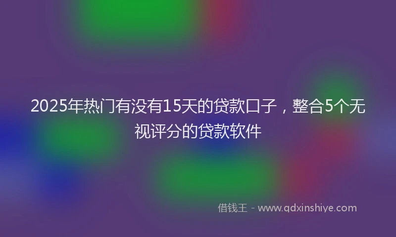 2025年热门有没有15天的贷款口子，整合5个无视评分的贷款软件