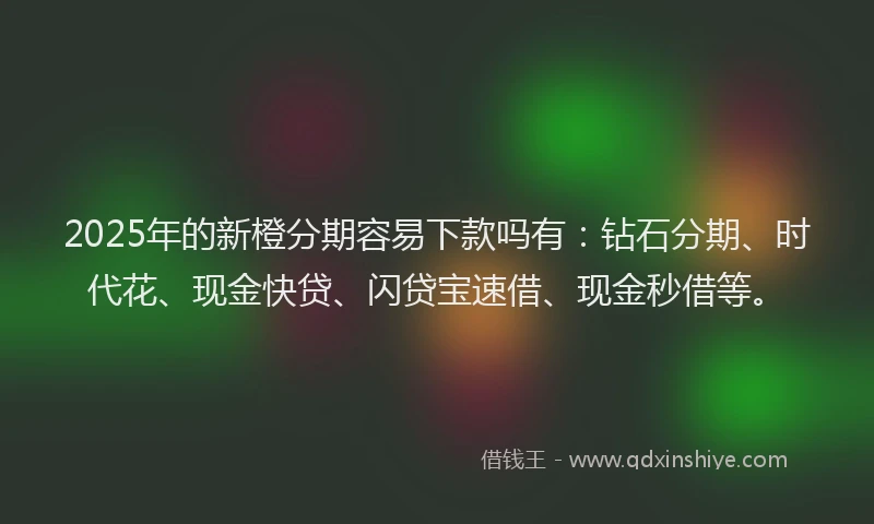 2025年的新橙分期容易下款吗有：钻石分期、时代花、现金快贷、闪贷宝速借、现金秒借等。