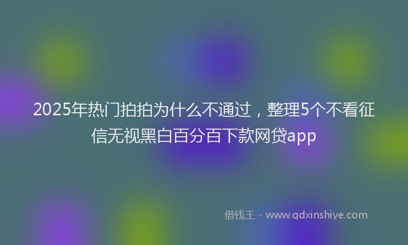 2025年热门拍拍为什么不通过，整理5个不看征信无视黑白百分百下款网贷app