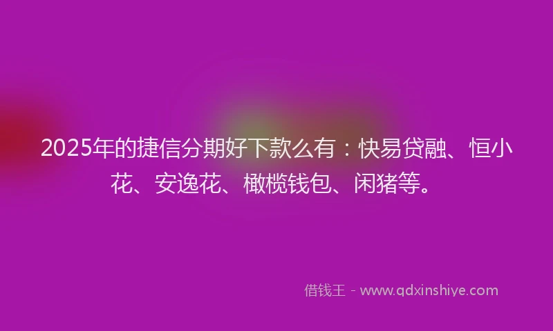 2025年的捷信分期好下款么有：快易贷融、恒小花、安逸花、橄榄钱包、闲猪等。