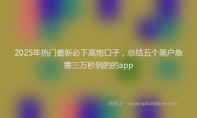 2025年热门最新必下高炮口子，总结五个黑户急需三万秒到的的app