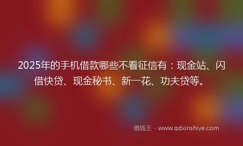 2025年的手机借款哪些不看征信有：现金站、闪借快贷、现金秘书、新一花、功夫贷等。