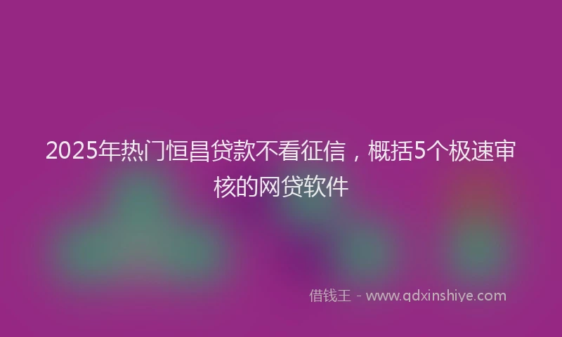 2025年热门恒昌贷款不看征信，概括5个极速审核的网贷软件
