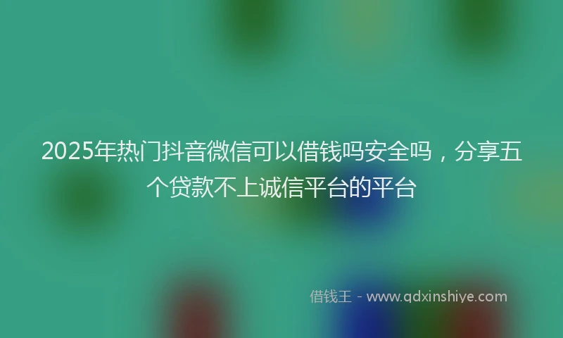 2025年热门抖音微信可以借钱吗安全吗，分享五个贷款不上诚信平台的平台