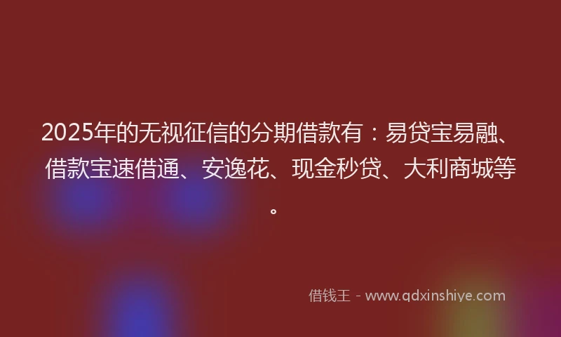 2025年的无视征信的分期借款有：易贷宝易融、借款宝速借通、安逸花、现金秒贷、大利商城等。