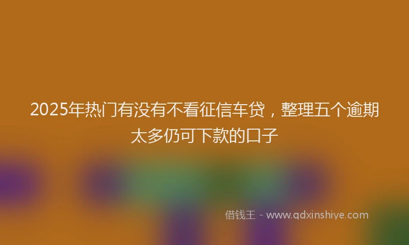 2025年热门有没有不看征信车贷，整理五个逾期太多仍可下款的口子