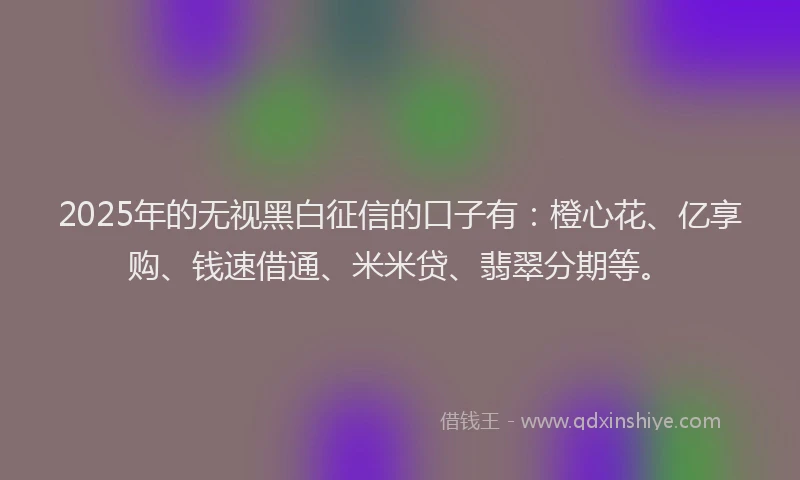 2025年的无视黑白征信的口子有：橙心花、亿享购、钱速借通、米米贷、翡翠分期等。