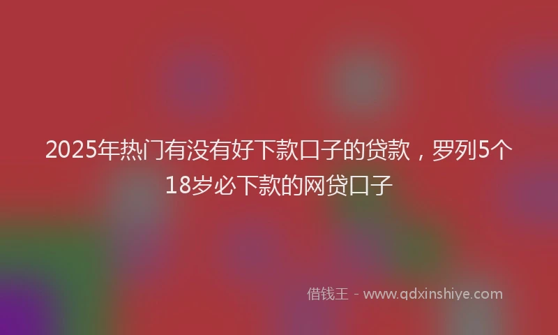 2025年热门有没有好下款口子的贷款，罗列5个18岁必下款的网贷口子