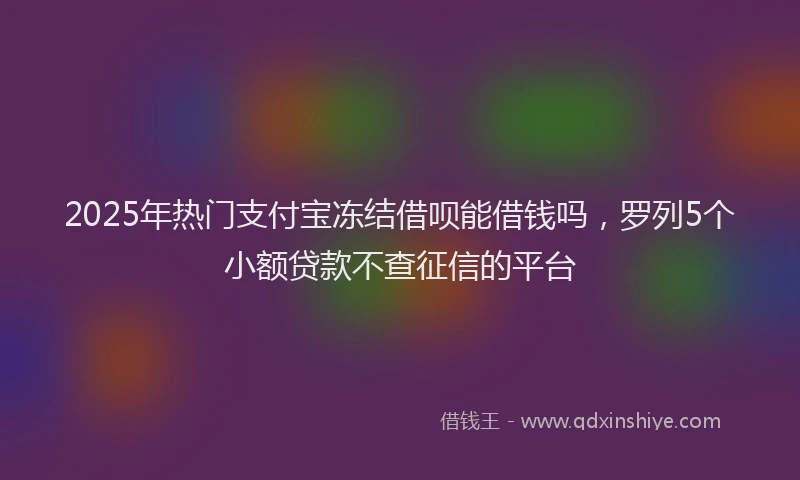 2025年热门支付宝冻结借呗能借钱吗，罗列5个小额贷款不查征信的平台