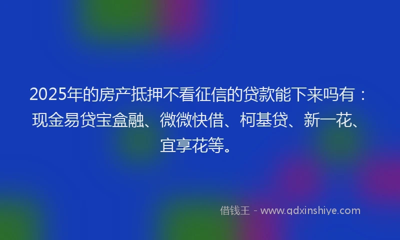 2025年的房产抵押不看征信的贷款能下来吗有：现金易贷宝盒融、微微快借、柯基贷、新一花、宜享花等。