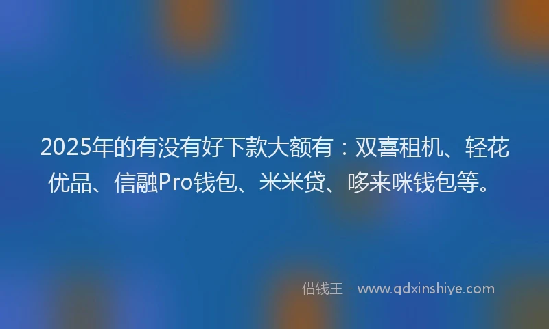 2025年的有没有好下款大额有：双喜租机、轻花优品、信融Pro钱包、米米贷、哆来咪钱包等。