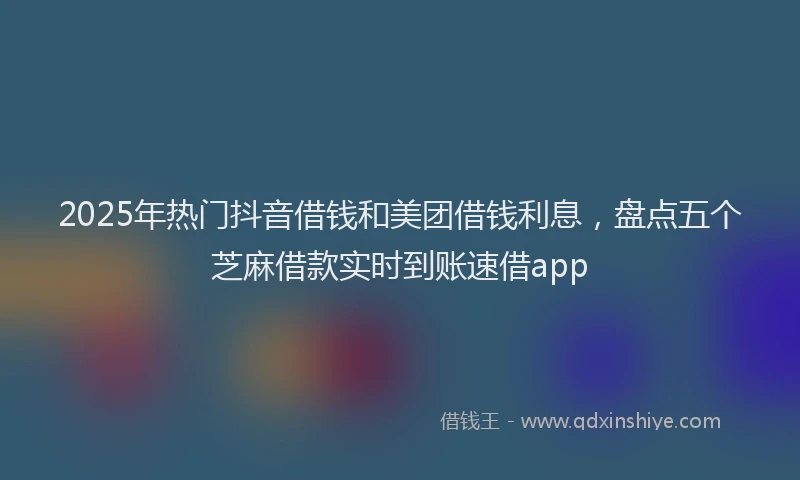 2025年热门抖音借钱和美团借钱利息，盘点五个芝麻借款实时到账速借app