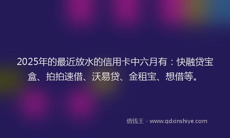 2025年的最近放水的信用卡中六月有：快融贷宝盒、拍拍速借、沃易贷、金租宝、想借等。