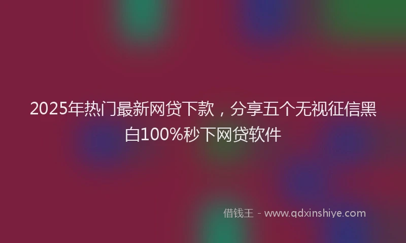 2025年热门最新网贷下款，分享五个无视征信黑白100%秒下网贷软件