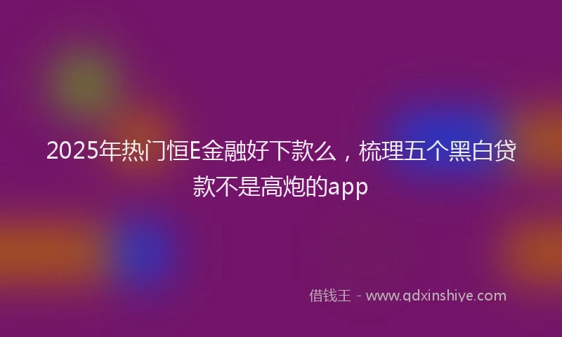 2025年热门恒E金融好下款么，梳理五个黑白贷款不是高炮的app