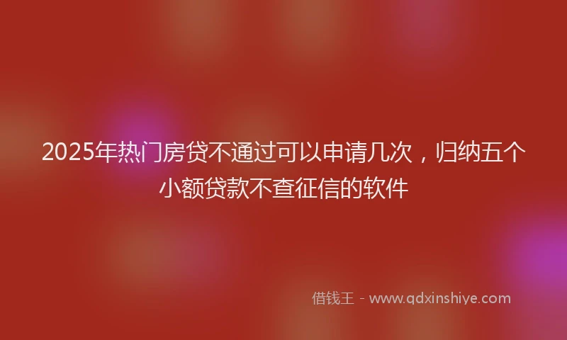 2025年热门房贷不通过可以申请几次，归纳五个小额贷款不查征信的软件