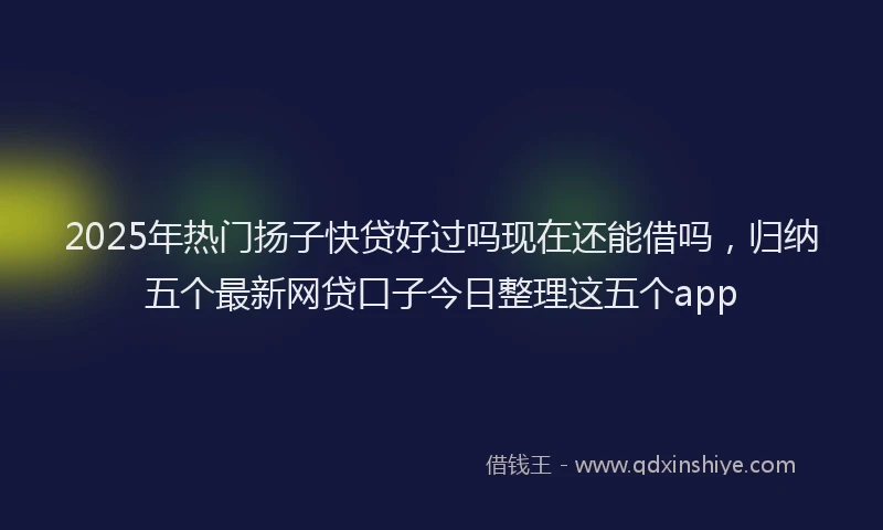 2025年热门扬子快贷好过吗现在还能借吗，归纳五个最新网贷口子今日整理这五个app