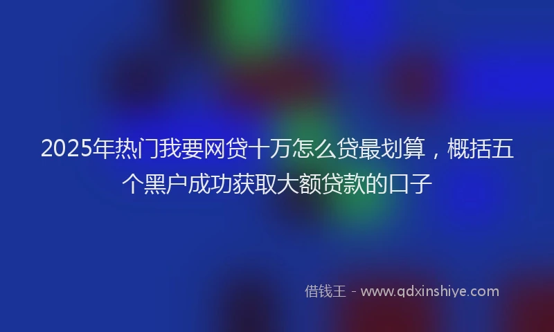 2025年热门我要网贷十万怎么贷最划算，概括五个黑户成功获取大额贷款的口子