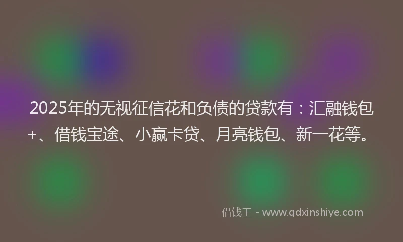 2025年的无视征信花和负债的贷款有：汇融钱包+、借钱宝途、小赢卡贷、月亮钱包、新一花等。