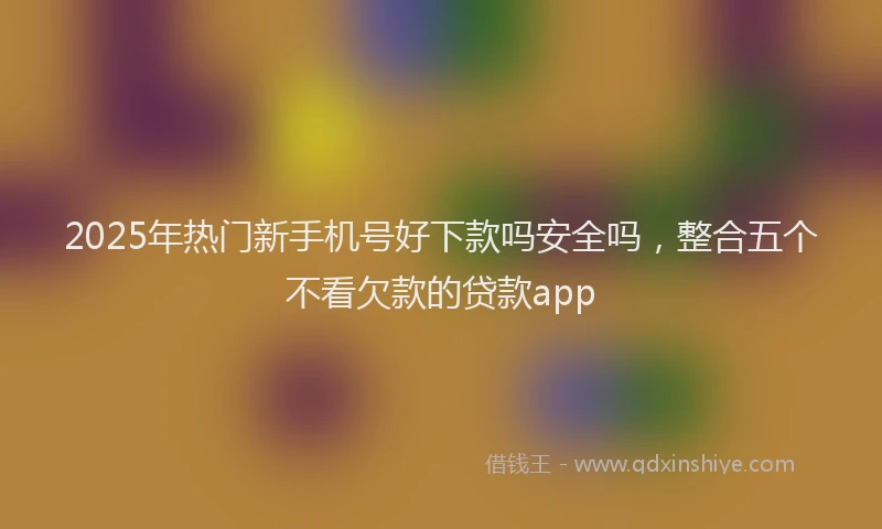 2025年热门新手机号好下款吗安全吗，整合五个不看欠款的贷款app